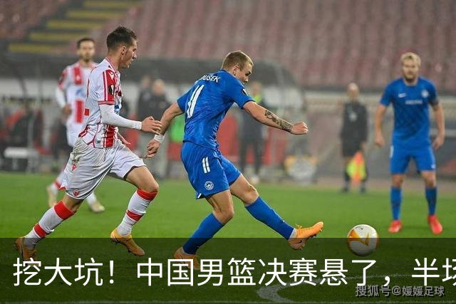 挖大坑！中国男篮决赛悬了，半场落后19分，原因揭晓 2数据拉胯！